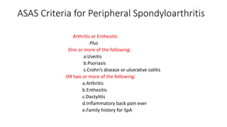 ASAS Criteria for Peripheral Spondyloarthritis
Arthritis or Enthesitis
Plus
One or more of the following:
a.Uveitis
b.Psoriasis
c.Crohn’s disease or ulcerative colitis
OR two or more of the following:
a.Arthritis
b.Enthesitis
c.Dactylitis
d.Inflammatory back pain ever
e.Family history for SpA
 