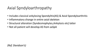 Axial Spndyloarthropathy
• Includes classical ankylosing Spondylitis(AS) & Axial Spondyloarthritis
• Inflammatory change in entire axial skeleton
• Structural alteration (Syndesmophytes,Ankylosis etc) latter
• Not all patient will develop AS from axSpA
(Ref. Davidson’s)
 