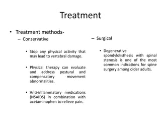 Treatment
• Treatment methods-
– Conservative
• Stop any physical activity that
may lead to vertebral damage.
• Physical therapy can evaluate
and address postural and
compensatory movement
abnormalities.
• Anti-inflammatory medications
(NSAIDS) in combination with
acetaminophen to relieve pain.
– Surgical
• Degenerative
spondylolisthesis with spinal
stenosis is one of the most
common indications for spine
surgery among older adults.
 