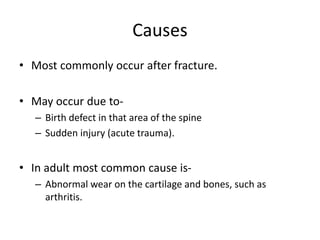 Causes
• Most commonly occur after fracture.
• May occur due to-
– Birth defect in that area of the spine
– Sudden injury (acute trauma).
• In adult most common cause is-
– Abnormal wear on the cartilage and bones, such as
arthritis.
 