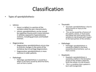 Classification
• Types of spondylolisthesis-
– Isthmic
• there is a defect in a portion of the
vertebra called the pars interarticularis.
• Isthmic spondylolisthesis can be caused
by-repetitive trauma and is more common
in athletes exposed to hyperextension
motions, including gymnasts and football
linemen.
– Degenerative
• Degenerative spondylolisthesis occurs due
to arthritic changes in the joints of the
vertebrae due to cartilage degeneration.
• Degenerative spondylolisthesis is more
common in older patients.
– Pathologic
• Pathologic spondylolisthesis is caused by a
defect in the bone caused by abnormal bone,
such as from a tumor.
– Traumatic
• Traumatic spondylolisthesis is due to
direct trauma or injury to the
vertebrae.
• This can be caused by a fracture of
the pedicle, lamina, or facet joints
that allows the front portion of the
vertebra to slip forward with respect
to the back portion of the vertebra.
– Pathologic
• Pathologic spondylolisthesis is
caused by a defect in the bone
caused by abnormal bone, such as
from a tumor.
– Dysplastic
• Dysplastic spondylolisthesis is
caused by a defect in the formation
of part of the vertebra called the
facet that allows it to slip forward.
• This is a condition that a patient is
born with (congenital).
 