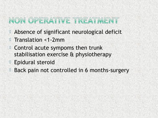  Absence of significant neurological deficit
 Translation <1-2mm
 Control acute sympoms then trunk
stabilisation exercise & physiotherapy
 Epidural steroid
 Back pain not controlled in 6 months-surgery
 