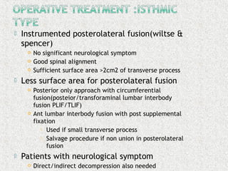  Instrumented posterolateral fusion(wiltse &
spencer)
 No significant neurological symptom
 Good spinal alignment
 Sufficient surface area >2cm2 of transverse process
 Less surface area for posterolateral fusion
 Posterior only approach with circumferential
fusion(posteior/transforaminal lumbar interbody
fusion PLIF/TLIF)
 Ant lumbar interbody fusion with post supplemental
fixation
 Used if small transverse process
 Salvage procedure if non union in posterolateral
fusion
 Patients with neurological symptom
 Direct/indirect decompression also needed
 