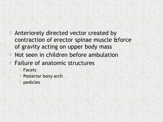  Anteriorely directed vector created by
contraction of erector spinae muscle &force
of gravity acting on upper body mass
 Not seen in children before ambulation
 Failure of anatomic structures
 Facets
 Posterior bony arch
 pedicles
 