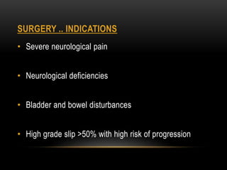 SURGERY .. INDICATIONS
• Severe neurological pain
• Neurological deficiencies
• Bladder and bowel disturbances
• High grade slip >50% with high risk of progression
 