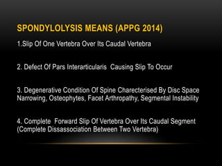 SPONDYLOLYSIS MEANS (APPG 2014)
1.Slip Of One Vertebra Over Its Caudal Vertebra
2. Defect Of Pars Interarticularis Causing Slip To Occur
3. Degenerative Condition Of Spine Charecterised By Disc Space
Narrowing, Osteophytes, Facet Arthropathy, Segmental Instability
4. Complete Forward Slip Of Vertebra Over Its Caudal Segment
(Complete Dissassociation Between Two Vertebra)
 