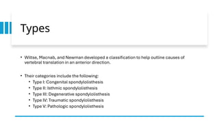 Types
• Wiltse, Macnab, and Newman developed a classification to help outline causes of
vertebral translation in an anterior direction.
• Their categories include the following:
• Type I: Congenital spondylolisthesis
• Type II: Isthmic spondylolisthesis
• Type III: Degenerative spondylolisthesis
• Type IV: Traumatic spondylolisthesis
• Type V: Pathologic spondylolisthesis
 
