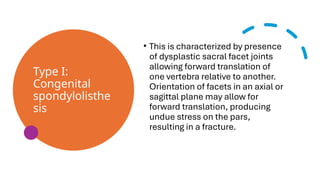 Type I:
Congenital
spondylolisthe
sis
• This is characterized by presence
of dysplastic sacral facet joints
allowing forward translation of
one vertebra relative to another.
Orientation of facets in an axial or
sagittal plane may allow for
forward translation, producing
undue stress on the pars,
resulting in a fracture.
 