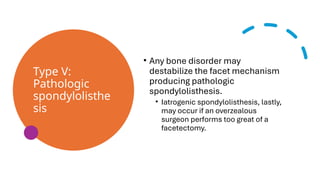 Type V:
Pathologic
spondylolisthe
sis
• Any bone disorder may
destabilize the facet mechanism
producing pathologic
spondylolisthesis.
• Iatrogenic spondylolisthesis, lastly,
may occur if an overzealous
surgeon performs too great of a
facetectomy.
 
