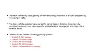 • The most commonly used grading system for spondylolisthesis is the one proposed by
Meyerding in 1947.
• The degree of slippage is measured as the percentage of distance the anteriorly
translated vertebral body has moved forward relative to the superior end plate of the
vertebra below.
• Classifications use the following grading system:
• Grade 1: 1- 25% slippage
• Grade 2: 26-50% slippage
• Grade 3: 51-75% slippage
• Grade 4: 76-100% slippage
• Grade 5: Greater than 100% slippage
 