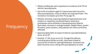 Frequency
• Wiltse and Beutler each reported an incidence of 6-7% for
isthmic spondylolysis.
• Up to 5% of children aged 5-7 years have been found to
have spondylolysis, many of whom are asymptomatic. The
incidence increases up to the 7% by age 18.
• Athletic activities requiring repetitive hyperextension and
rotation or repetitive combined flexion-extension
predispose some athletes to developing pars defects.
Gymnasts, linemen in college football, weight lifters, javelin
throwers, pole-vaulters, and judoists are most commonly
affected.
• Approximately 82% of cases of isthmic spondylolisthesis
occur at L5-S1.
• Another 11.3% occur at L4-L5. Congenital defects,
including spina bifida occulta, have been linked to
occurrence of isthmic spondylolisthesis. Scoliosis has
been found to occur along with spondylolysis as well.
 