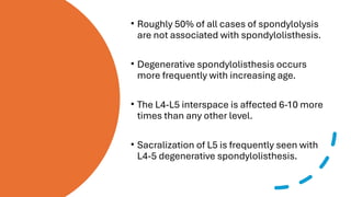 • Roughly 50% of all cases of spondylolysis
are not associated with spondylolisthesis.
• Degenerative spondylolisthesis occurs
more frequently with increasing age.
• The L4-L5 interspace is affected 6-10 more
times than any other level.
• Sacralization of L5 is frequently seen with
L4-5 degenerative spondylolisthesis.
 