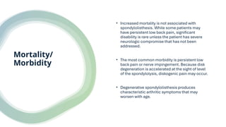 Mortality/
Morbidity
• Increased mortality is not associated with
spondylolisthesis. While some patients may
have persistent low back pain, significant
disability is rare unless the patient has severe
neurologic compromise that has not been
addressed.
• The most common morbidity is persistent low
back pain or nerve impingement. Because disk
degeneration is accelerated at the sight of level
of the spondylolysis, diskogenic pain may occur.
• Degenerative spondylolisthesis produces
characteristic arthritic symptoms that may
worsen with age.
 