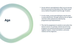Age
• Acute isthmic spondylolysis often occurs during
the first and second decades of life. Most cases
occur before the patient reaches age 15 years.
• In rare cases, acute spondylolysis may be seen
in early adulthood. Younger patients are at higher
risk than older patients for developing
progressive spondylolisthesis.
• The risk for progression in adults is rare when the
lesion is at L5. In contrast, lesions at L4-5 may
progress into adulthood because of increased
sagittal rotation, shear translation, and axial
rotation at this segment.
 