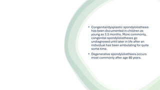• Congenital/dysplastic spondylolisthesis
has been documented in children as
young as 3.5 months. More commonly,
congenital spondylolistheses go
undiagnosed until later in life after an
individual has been ambulating for quite
some time.
• Degenerative spondylolisthesis occurs
most commonly after age 40 years.
 