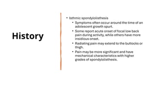 History
• Isthmic spondylolisthesis
• Symptoms often occur around the time of an
adolescent growth spurt.
• Some report acute onset of focal low back
pain during activity, while others have more
insidious onset.
• Radiating pain may extend to the buttocks or
thigh.
• Pain may be more significant and have
mechanical characteristics with higher
grades of spondylolisthesis.
 