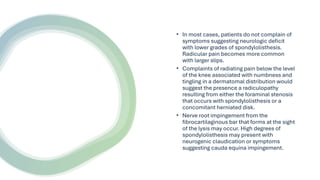 • In most cases, patients do not complain of
symptoms suggesting neurologic deficit
with lower grades of spondylolisthesis.
Radicular pain becomes more common
with larger slips.
• Complaints of radiating pain below the level
of the knee associated with numbness and
tingling in a dermatomal distribution would
suggest the presence a radiculopathy
resulting from either the foraminal stenosis
that occurs with spondylolisthesis or a
concomitant herniated disk.
• Nerve root impingement from the
fibrocartilaginous bar that forms at the sight
of the lysis may occur. High degrees of
spondylolisthesis may present with
neurogenic claudication or symptoms
suggesting cauda equina impingement.
 