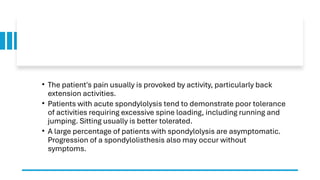 • The patient's pain usually is provoked by activity, particularly back
extension activities.
• Patients with acute spondylolysis tend to demonstrate poor tolerance
of activities requiring excessive spine loading, including running and
jumping. Sitting usually is better tolerated.
• A large percentage of patients with spondylolysis are asymptomatic.
Progression of a spondylolisthesis also may occur without
symptoms.
 
