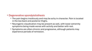 • Degenerative spondylolisthesis
• The pain begins insidiously and may be achy in character. Pain is located
in the low back and posterior thighs.
• Neurogenic claudication may be present as well, with lower extremity
symptoms being made worse with activity and better with rest.
• Symptoms are often chronic and progressive, although patients may
experience periods of remission.
 