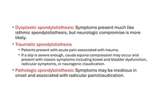 • Dysplastic spondylolisthesis: Symptoms present much like
isthmic spondylolisthesis, but neurologic compromise is more
likely.
• Traumatic spondylolisthesis
• Patients present with acute pain associated with trauma.
• If a slip is severe enough, cauda equina compression may occur and
present with classic symptoms including bowel and bladder dysfunction,
radicular symptoms, or neurogenic claudication.
• Pathologic spondylolisthesis: Symptoms may be insidious in
onset and associated with radicular pain/claudication.
 