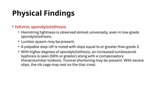 Physical Findings
• Isthmic spondylolisthesis
• Hamstring tightness is observed almost universally, even in low-grade
spondylolisthesis.
• Lumbar spasm may be present.
• A palpable step-off is noted with slips equal to or greater than grade 2.
• With higher degrees of spondylolisthesis, an increased lumbosacral
kyphosis is seen (50% or greater) along with a compensatory
thoracolumbar lordosis. Truncal shortening may be present. With severe
slips, the rib cage may rest on the iliac crest.
 
