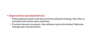 • Degenerative spondylolisthesis
• These patients present with less prominent physical findings. Pain often is
provoked with lumbar spine extension.
• If lumbar stenosis is present, then reflexes may be diminished. Radicular
findings also may be present.
 