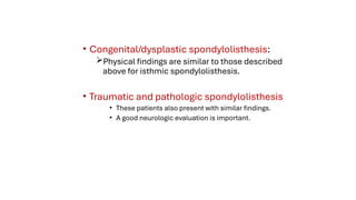 • Congenital/dysplastic spondylolisthesis:
Physical findings are similar to those described
above for isthmic spondylolisthesis.
• Traumatic and pathologic spondylolisthesis
• These patients also present with similar findings.
• A good neurologic evaluation is important.
 
