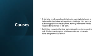 Causes
• A genetic predisposition to isthmic spondylolisthesis is
believed to be linked with patients having a thin pars or
subtle hypoplastic facet joints. Family members have a
reported incidence of 28-69%.
• Activities requiring lumbar extension stress increase the
risk. Patients with spina bifida occulta are known to
have a higher occurrence.
 