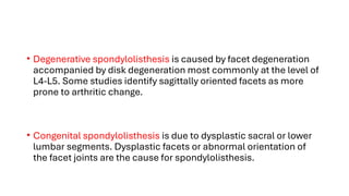 • Degenerative spondylolisthesis is caused by facet degeneration
accompanied by disk degeneration most commonly at the level of
L4-L5. Some studies identify sagittally oriented facets as more
prone to arthritic change.
• Congenital spondylolisthesis is due to dysplastic sacral or lower
lumbar segments. Dysplastic facets or abnormal orientation of
the facet joints are the cause for spondylolisthesis.
 