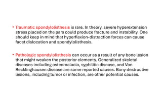 • Traumatic spondylolisthesis is rare. In theory, severe hyperextension
stress placed on the pars could produce fracture and instability. One
should keep in mind that hyperflexion-distraction forces can cause
facet dislocation and spondylolisthesis.
• Pathologic spondylolisthesis can occur as a result of any bone lesion
that might weaken the posterior elements. Generalized skeletal
diseases including osteomalacia, syphilitic disease, and Von
Recklinghausen disease are some reported causes. Bony destructive
lesions, including tumor or infection, are other potential causes.
 