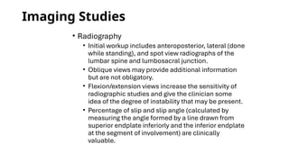 Imaging Studies
• Radiography
• Initial workup includes anteroposterior, lateral (done
while standing), and spot view radiographs of the
lumbar spine and lumbosacral junction.
• Oblique views may provide additional information
but are not obligatory.
• Flexion/extension views increase the sensitivity of
radiographic studies and give the clinician some
idea of the degree of instability that may be present.
• Percentage of slip and slip angle (calculated by
measuring the angle formed by a line drawn from
superior endplate inferiorly and the inferior endplate
at the segment of involvement) are clinically
valuable.
 