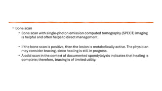 • Bone scan
• Bone scan with single-photon emission computed tomography (SPECT) imaging
is helpful and often helps to direct management.
• If the bone scan is positive, then the lesion is metabolically active. The physician
may consider bracing, since healing is still in progress.
• A cold scan in the context of documented spondylolysis indicates that healing is
complete; therefore, bracing is of limited utility.
 