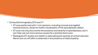 • Computed tomography (CT) scan[13]
• CT scan performed with 1 mm sections, including coronal and sagittal
reconstructions, allows for better visualization of the spondylolytic defect.
• CT scan not only documents the presence and severity of spondylolysis, but it
can help rule out more serious causes for a positive bone scan.
• Myelogram/CT studies are helpful in delineating the severity of central stenosis.
Nerve root cut-off often is observed in the presence of radiculopathy.
 