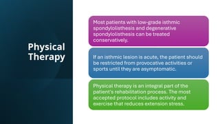 Physical
Therapy
Most patients with low-grade isthmic
spondylolisthesis and degenerative
spondylolisthesis can be treated
conservatively.
If an isthmic lesion is acute, the patient should
be restricted from provocative activities or
sports until they are asymptomatic.
Physical therapy is an integral part of the
patient's rehabilitation process. The most
accepted protocol includes activity and
exercise that reduces extension stress.
 