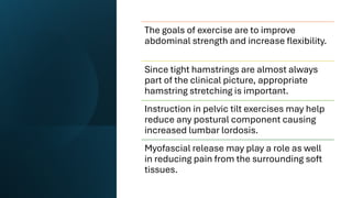 The goals of exercise are to improve
abdominal strength and increase flexibility.
Since tight hamstrings are almost always
part of the clinical picture, appropriate
hamstring stretching is important.
Instruction in pelvic tilt exercises may help
reduce any postural component causing
increased lumbar lordosis.
Myofascial release may play a role as well
in reducing pain from the surrounding soft
tissues.
 
