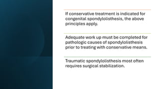 If conservative treatment is indicated for
congenital spondylolisthesis, the above
principles apply.
Adequate work up must be completed for
pathologic causes of spondylolisthesis
prior to treating with conservative means.
Traumatic spondylolisthesis most often
requires surgical stabilization.
 