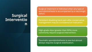 Surgical
Interventio
n
Surgical treatment is indicated when any type of
spondylolisthesis is accompanied by a neurologic
deficit.
Persistent disabling back pain after conservative
management may be considered an indication.
High-grade slips (greater than 50%) more
commonly require surgical intervention.
Traumatic spondylolisthesis is rare but almost
always requires surgical stabilization.
 