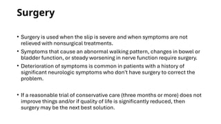 Surgery
• Surgery is used when the slip is severe and when symptoms are not
relieved with nonsurgical treatments.
• Symptoms that cause an abnormal walking pattern, changes in bowel or
bladder function, or steady worsening in nerve function require surgery.
• Deterioration of symptoms is common in patients with a history of
significant neurologic symptoms who don't have surgery to correct the
problem.
• If a reasonable trial of conservative care (three months or more) does not
improve things and/or if quality of life is significantly reduced, then
surgery may be the next best solution.
 