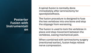 Posterior
Fusion with
Instrumentati
on
A spinal fusion is normally done
immediately after laminectomy for
spondylolisthesis.
The fusion procedure is designed to fuse
the two vertebrae into one bone and stop
the slippage from worsening.
The fusion is used to lock the vertebrae in
place and stop movement between the
vertebrae, easing mechanical pain.
When combined with laminectomy surgery
(mentioned earlier), fusion helps relieve
nerve compression.
 
