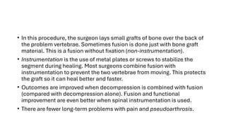 • In this procedure, the surgeon lays small grafts of bone over the back of
the problem vertebrae. Sometimes fusion is done just with bone graft
material. This is a fusion without fixation (non-instrumentation).
• Instrumentation is the use of metal plates or screws to stabilize the
segment during healing. Most surgeons combine fusion with
instrumentation to prevent the two vertebrae from moving. This protects
the graft so it can heal better and faster.
• Outcomes are improved when decompression is combined with fusion
(compared with decompression alone). Fusion and functional
improvement are even better when spinal instrumentation is used.
• There are fewer long-term problems with pain and pseudoarthrosis.
 