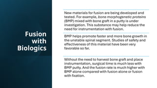 Fusion
with
Biologics
New materials for fusion are being developed and
tested. For example, bone morphogenetic proteins
(BMP) mixed with bone graft in a putty is under
investigation. This substance may help reduce the
need for instrumentation with fusion.
BMP helps promote faster and more bone growth in
the unstable spinal segment. Studies of safety and
effectiveness of this material have been very
favorable so far.
Without the need to harvest bone graft and place
instrumentation, surgical time is much less with
BMP putty. And the fusion rate is much higher with
BMP alone compared with fusion alone or fusion
with fixation.
 
