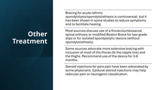 Other
Treatment
Bracing for acute isthmic
spondylolysis/spondylolisthesis is controversial, but it
has been shown in some studies to reduce symptoms
and to facilitate healing.
Most sources discuss use of a thoracolumbosacral
spinal orthosis or modified Boston Brace for low-grade
slips or for isolated spondylolytic lesions (without
spondylolisthesis).
Some sources advocate more extensive bracing with
inclusion of most of the thorax (to the nipple line) and
the thighs. Recommend use of the device for 3-6
months.
Steroid injections for pars pain have been advocated by
some physicians. Epidural steroid injections may help
radicular pain or neurogenic claudication.
 