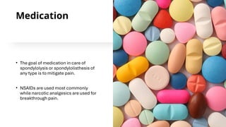 Medication
• The goal of medication in care of
spondylolysis or spondylolisthesis of
any type is to mitigate pain.
• NSAIDs are used most commonly
while narcotic analgesics are used for
breakthrough pain.
 