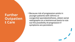 Further
Outpatien
t Care
• Because risk of progression exists in
younger patients with isthmic or
congenital spondylolisthesis, obtain serial
radiographs on a semiannual basis to rule
out the possibility of progression if
symptoms are persistent.
 