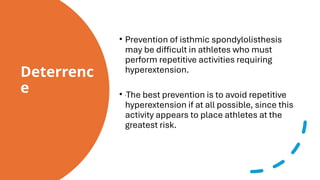 Deterrenc
e
• Prevention of isthmic spondylolisthesis
may be difficult in athletes who must
perform repetitive activities requiring
hyperextension.
• The best prevention is to avoid repetitive
hyperextension if at all possible, since this
activity appears to place athletes at the
greatest risk.
 