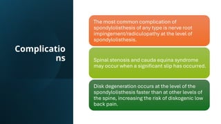 Complicatio
ns
The most common complication of
spondylolisthesis of any type is nerve root
impingement/radiculopathy at the level of
spondylolisthesis.
Spinal stenosis and cauda equina syndrome
may occur when a significant slip has occurred.
Disk degeneration occurs at the level of the
spondylolisthesis faster than at other levels of
the spine, increasing the risk of diskogenic low
back pain.
 
