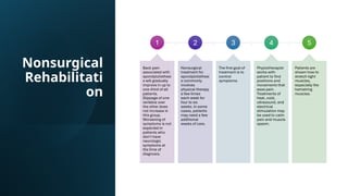 Nonsurgical
Rehabilitati
on
1
Back pain
associated with
spondylolisthesi
s will gradually
improve in up to
one-third of all
patients.
Slippage of one
vertebra over
the other does
not increase in
this group.
Worsening of
symptoms is not
expected in
patients who
don't have
neurologic
symptoms at
the time of
diagnosis.
2
Nonsurgical
treatment for
spondylolisthesi
s commonly
involves
physical therapy
a few times
each week for
four to six
weeks. In some
cases, patients
may need a few
additional
weeks of care.
3
The first goal of
treatment is to
control
symptoms.
4
Physiotherapist
works with
patient to find
positions and
movements that
ease pain.
Treatments of
heat, cold,
ultrasound, and
electrical
stimulation may
be used to calm
pain and muscle
spasm.
5
Patients are
shown how to
stretch tight
muscles,
especially the
hamstring
muscles.
 