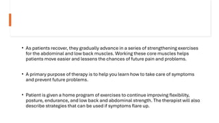 • As patients recover, they gradually advance in a series of strengthening exercises
for the abdominal and low back muscles. Working these core muscles helps
patients move easier and lessens the chances of future pain and problems.
• A primary purpose of therapy is to help you learn how to take care of symptoms
and prevent future problems.
• Patient is given a home program of exercises to continue improving flexibility,
posture, endurance, and low back and abdominal strength. The therapist will also
describe strategies that can be used if symptoms flare up.
 