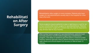 Rehabilitati
on After
Surgery
Rehabilitation after surgery is more complex. Patients who have
surgery for spondylolisthesis usually stay in the hospital for a few
days afterward.
Some surgeons require patients to wear a rigid brace or cast for up
to four months after fusion surgery for spondylolisthesis. Patients
who've had fusion surgery for a severe slip may also be required to
stay off their feet for four months.
After lumbar fusion surgery for spondylolisthesis, patients must
normally wait four months before beginning a rehabilitation
program. This delay is needed to give the fusion a chance to start
healing. Patients typically need to attend therapy sessions for six to
eight weeks and should expect full recovery to take at least 12
months.
 