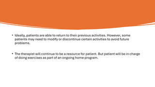 • Ideally, patients are able to return to their previous activities. However, some
patients may need to modify or discontinue certain activities to avoid future
problems.
• The therapist will continue to be a resource for patient. But patient will be in charge
of doing exercises as part of an ongoing home program.
 